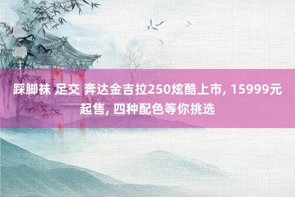 踩脚袜 足交 奔达金吉拉250炫酷上市， 15999元起售， 四种配色等你挑选