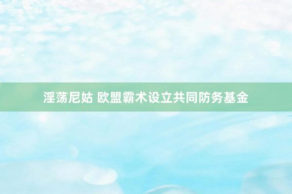 淫荡尼姑 欧盟霸术设立共同防务基金