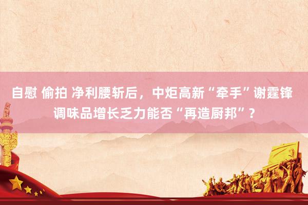 自慰 偷拍 净利腰斩后，中炬高新“牵手”谢霆锋 调味品增长乏力能否“再造厨邦”？