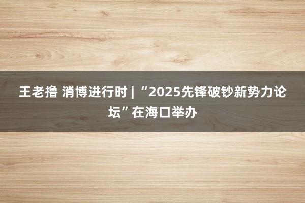 王老撸 消博进行时 | “2025先锋破钞新势力论坛”在海口举办