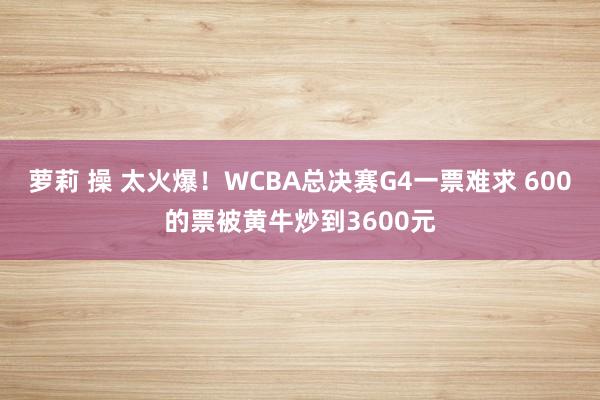 萝莉 操 太火爆！WCBA总决赛G4一票难求 600的票被黄牛炒到3600元