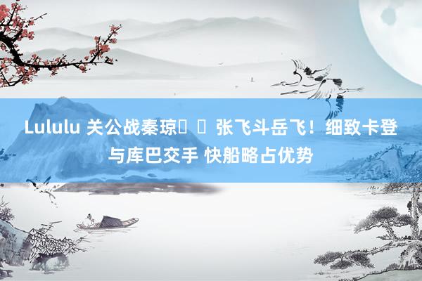 Lululu 关公战秦琼⚔️张飞斗岳飞！细致卡登与库巴交手 快船略占优势