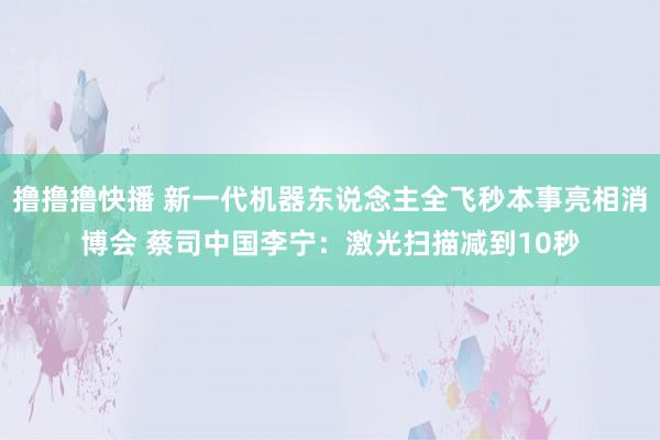 撸撸撸快播 新一代机器东说念主全飞秒本事亮相消博会 蔡司中国李宁：激光扫描减到10秒