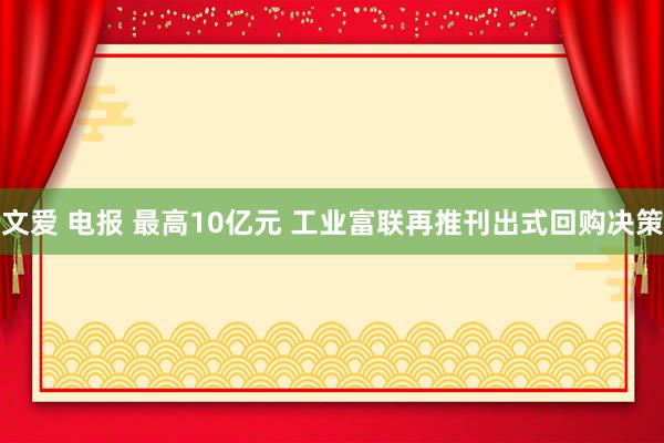 文爱 电报 最高10亿元 工业富联再推刊出式回购决策