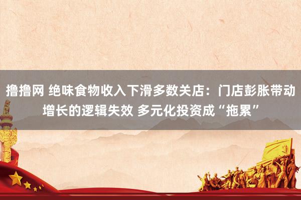 撸撸网 绝味食物收入下滑多数关店：门店彭胀带动增长的逻辑失效 多元化投资成“拖累”
