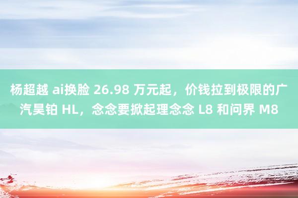 杨超越 ai换脸 26.98 万元起，价钱拉到极限的广汽昊铂 HL，念念要掀起理念念 L8 和问界 M8
