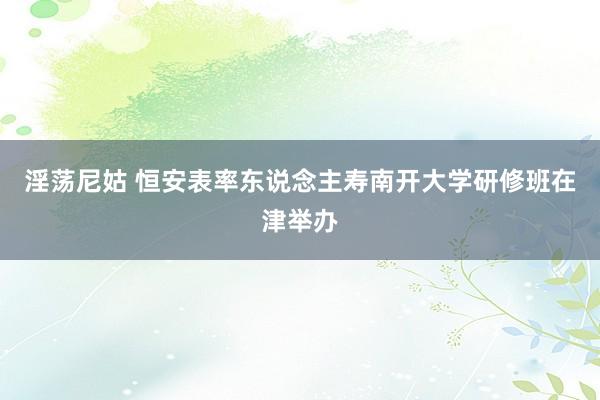 淫荡尼姑 恒安表率东说念主寿南开大学研修班在津举办