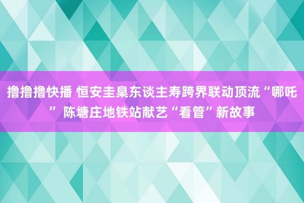 撸撸撸快播 恒安圭臬东谈主寿跨界联动顶流“哪吒” 陈塘庄地铁站献艺“看管”新故事