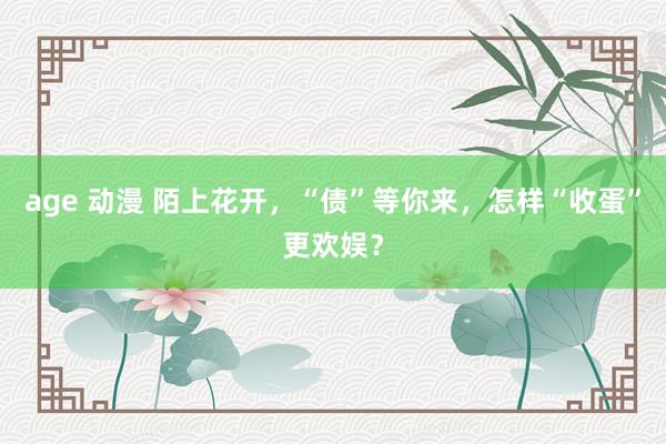 age 动漫 陌上花开，“债”等你来，怎样“收蛋”更欢娱？