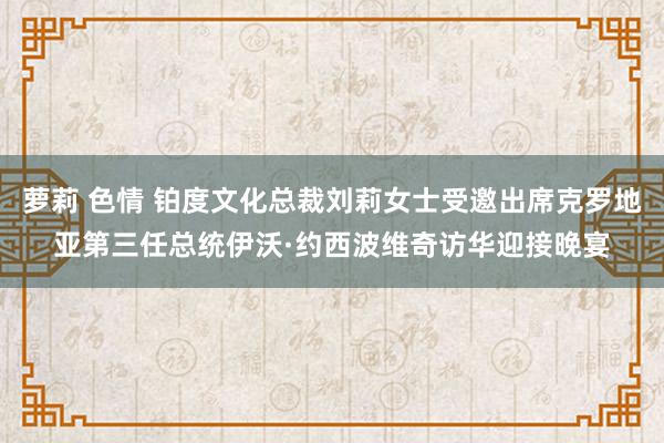 萝莉 色情 铂度文化总裁刘莉女士受邀出席克罗地亚第三任总统伊沃·约西波维奇访华迎接晚宴