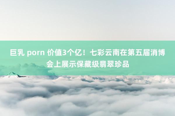 巨乳 porn 价值3个亿！七彩云南在第五届消博会上展示保藏级翡翠珍品