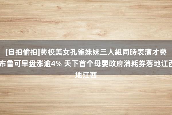 [自拍偷拍]藝校美女孔雀妹妹三人組同時表演才藝 布鲁可早盘涨逾4% 天下首个母婴政府消耗券落地江西