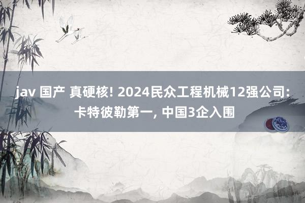 jav 国产 真硬核! 2024民众工程机械12强公司: 卡特彼勒第一， 中国3企入围