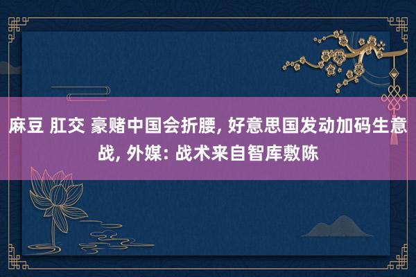 麻豆 肛交 豪赌中国会折腰， 好意思国发动加码生意战， 外媒: 战术来自智库敷陈
