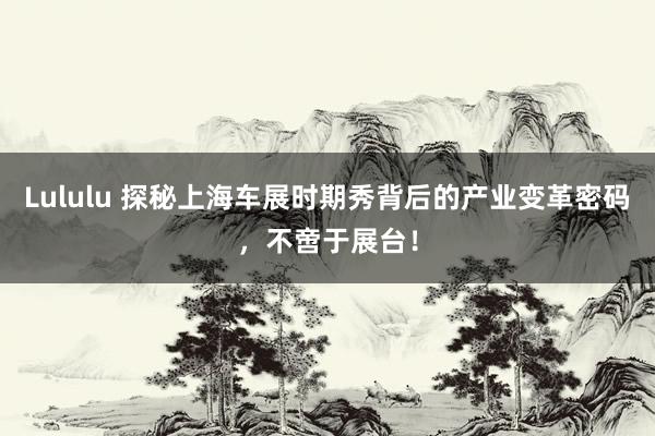 Lululu 探秘上海车展时期秀背后的产业变革密码，不啻于展台！