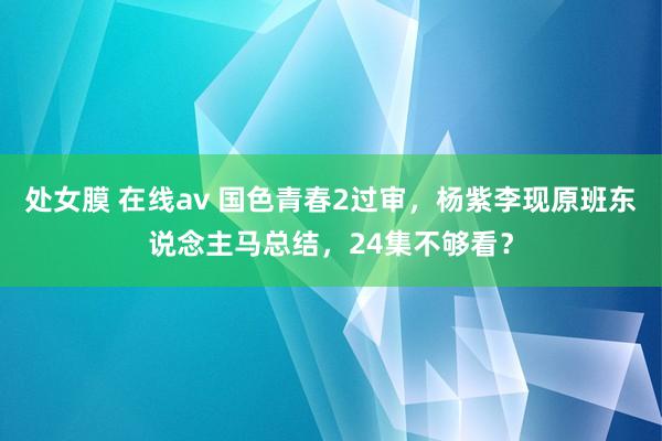 处女膜 在线av 国色青春2过审，杨紫李现原班东说念主马总结，24集不够看？