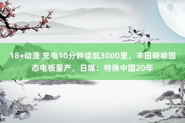 18+动漫 充电10分钟续航3000里，丰田晓喻固态电板量产，日媒：特殊中国20年