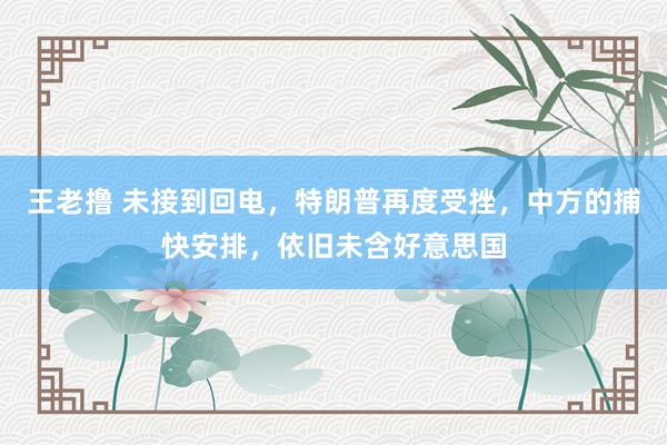 王老撸 未接到回电，特朗普再度受挫，中方的捕快安排，依旧未含好意思国