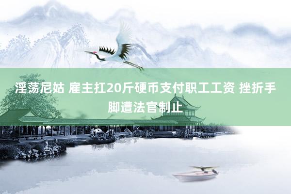 淫荡尼姑 雇主扛20斤硬币支付职工工资 挫折手脚遭法官制止