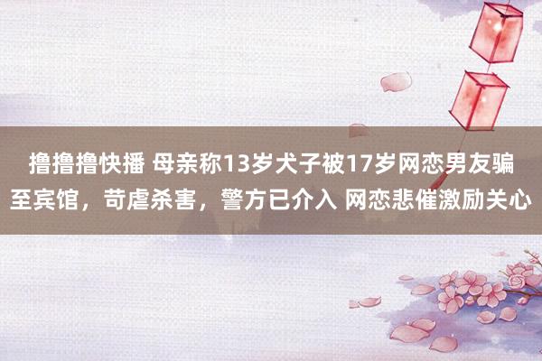 撸撸撸快播 母亲称13岁犬子被17岁网恋男友骗至宾馆，苛虐杀害，警方已介入 网恋悲催激励关心