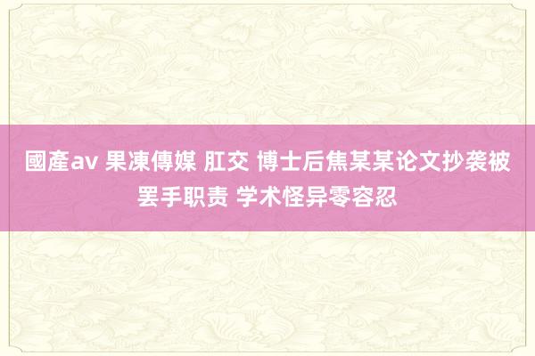 國產av 果凍傳媒 肛交 博士后焦某某论文抄袭被罢手职责 学术怪异零容忍