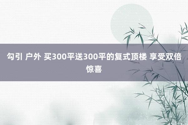 勾引 户外 买300平送300平的复式顶楼 享受双倍惊喜