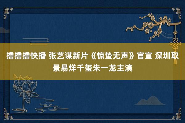 撸撸撸快播 张艺谋新片《惊蛰无声》官宣 深圳取景易烊千玺朱一龙主演