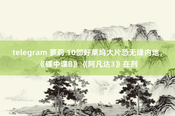 telegram 萝莉 10部好莱坞大片恐无缘内地，《碟中谍8》《阿凡达3》在列