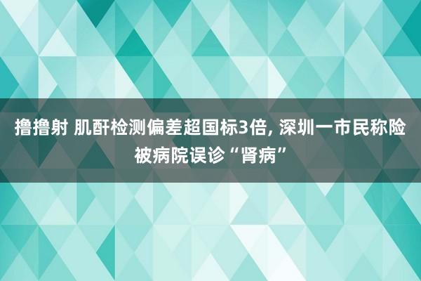 撸撸射 肌酐检测偏差超国标3倍， 深圳一市民称险被病院误诊“肾病”