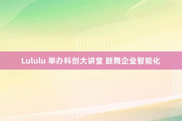 Lululu 举办科创大讲堂 鼓舞企业智能化