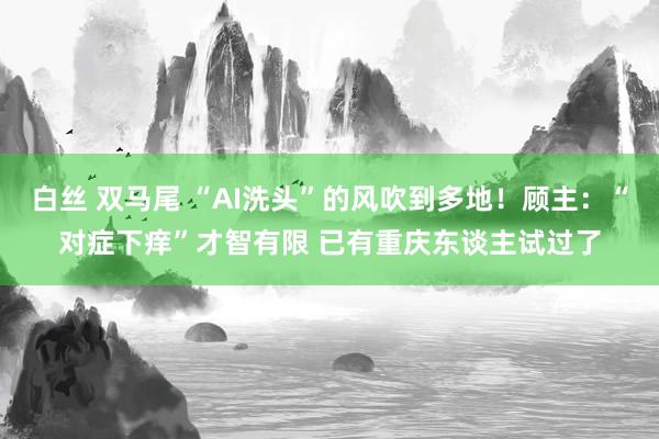 白丝 双马尾 “AI洗头”的风吹到多地！顾主：“对症下痒”才智有限 已有重庆东谈主试过了