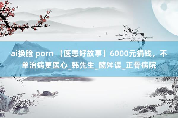 ai换脸 porn 【医患好故事】6000元捐钱，不单治病更医心_韩先生_髋舛误_正骨病院