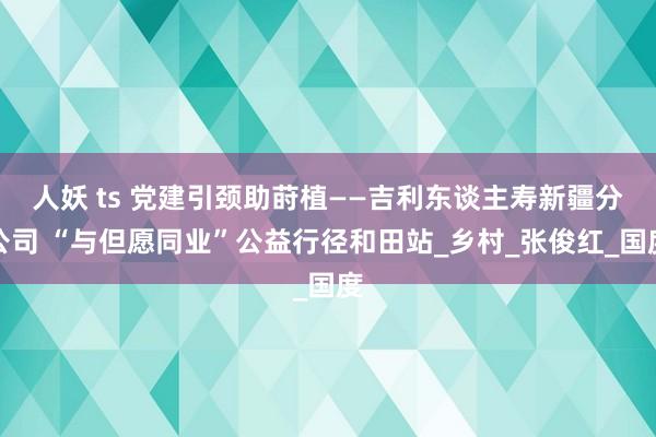 人妖 ts 党建引颈助莳植——吉利东谈主寿新疆分公司 “与但愿同业”公益行径和田站_乡村_张俊红_国度