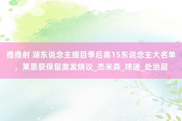 撸撸射 湖东说念主细目季后赛15东说念主大名单，莱恩获保留激发烧议_杰米森_球迷_处治层