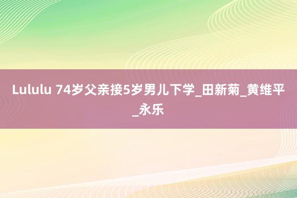 Lululu 74岁父亲接5岁男儿下学_田新菊_黄维平_永乐