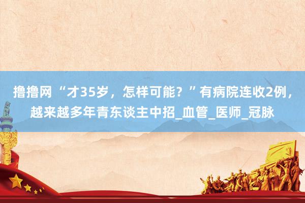 撸撸网 “才35岁，怎样可能？”有病院连收2例，越来越多年青东谈主中招_血管_医师_冠脉