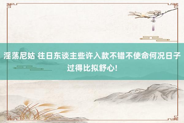 淫荡尼姑 往日东谈主些许入款不错不使命何况日子过得比拟舒心!