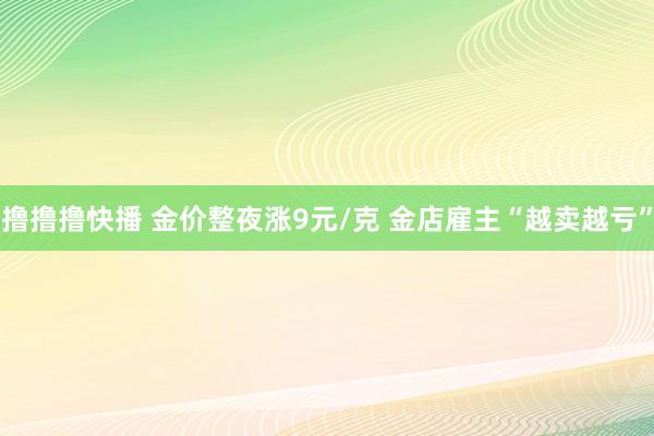 撸撸撸快播 金价整夜涨9元/克 金店雇主“越卖越亏”