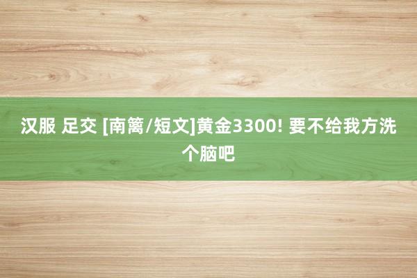 汉服 足交 [南篱/短文]黄金3300! 要不给我方洗个脑吧