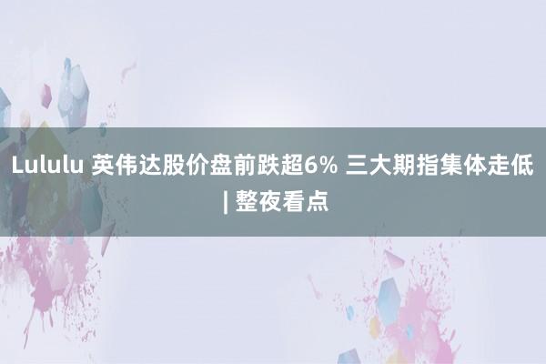 Lululu 英伟达股价盘前跌超6% 三大期指集体走低 | 整夜看点