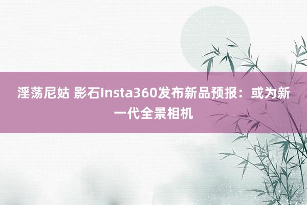 淫荡尼姑 影石Insta360发布新品预报：或为新一代全景相机