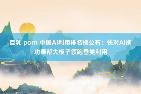 巨乳 porn 中国AI利用排名榜公布：快对AI携功课帮大模子领跑垂类利用