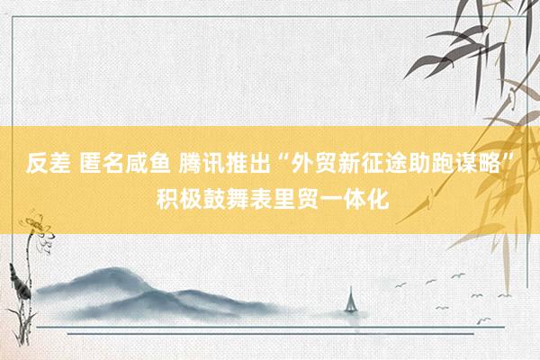 反差 匿名咸鱼 腾讯推出“外贸新征途助跑谋略” 积极鼓舞表里贸一体化