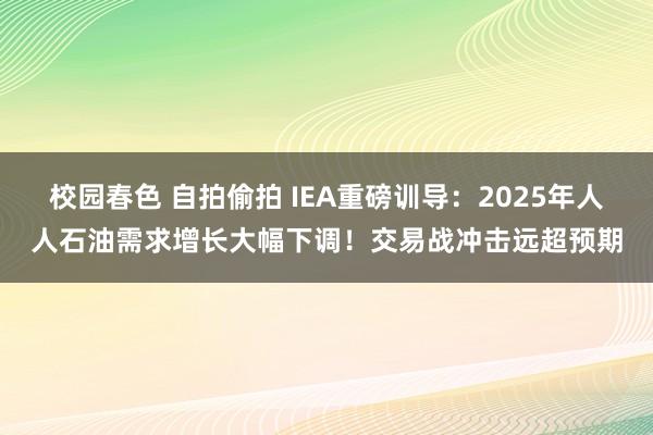 校园春色 自拍偷拍 IEA重磅训导：2025年人人石油需求增长大幅下调！交易战冲击远超预期