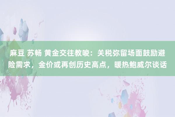 麻豆 苏畅 黄金交往教唆：关税弥留场面鼓励避险需求，金价或再创历史高点，暖热鲍威尔谈话