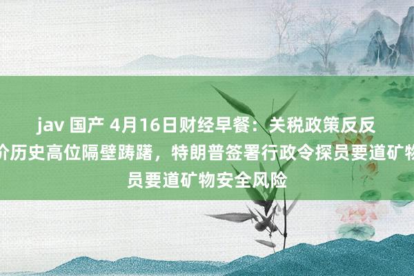 jav 国产 4月16日财经早餐：关税政策反反复复，金价历史高位隔壁踌躇，特朗普签署行政令探员要道矿物安全风险