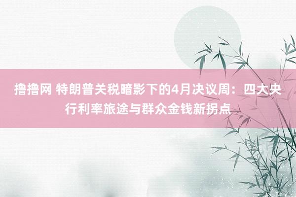 撸撸网 特朗普关税暗影下的4月决议周：四大央行利率旅途与群众金钱新拐点