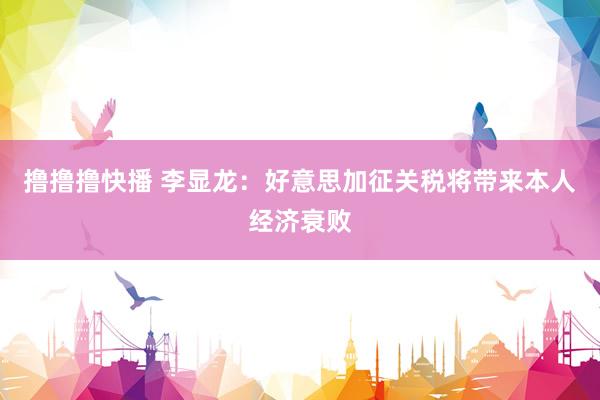撸撸撸快播 李显龙：好意思加征关税将带来本人经济衰败