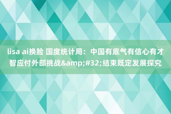 lisa ai换脸 国度统计局：中国有底气有信心有才智应付外部挑战&#32;结束既定发展探究