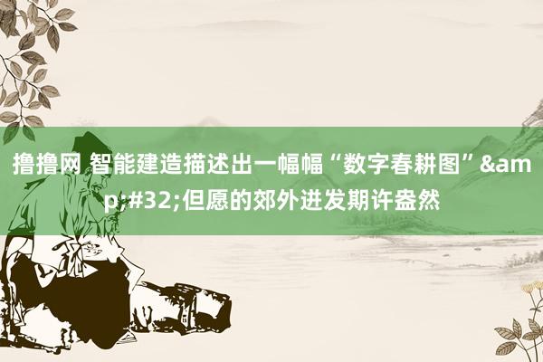撸撸网 智能建造描述出一幅幅“数字春耕图”&#32;但愿的郊外迸发期许盎然
